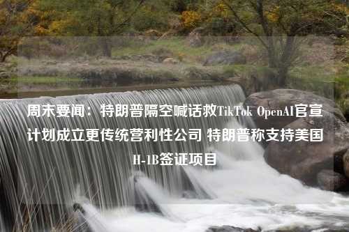 周末要闻：特朗普隔空喊话救TikTok OpenAI官宣计划成立更传统营利性公司 特朗普称支持美国H-1B签证项目