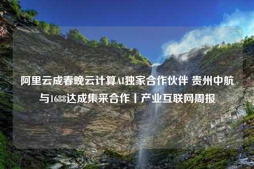 阿里云成春晚云计算AI独家合作伙伴 贵州中航与1688达成集采合作丨产业互联网周报