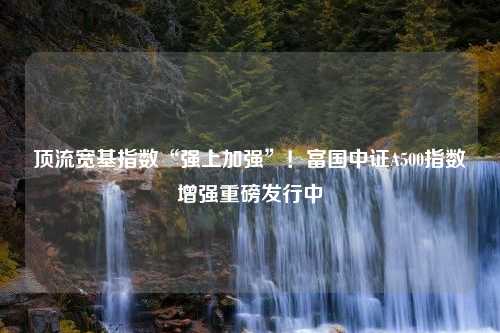 顶流宽基指数“强上加强”！富国中证A500指数增强重磅发行中