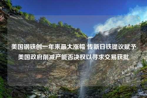 美国钢铁创一年来最大涨幅 传新日铁提议赋予美国政府削减产能否决权以寻求交易获批