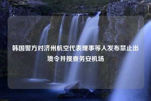 韩国警方对济州航空代表理事等人发布禁止出境令并搜查务安机场