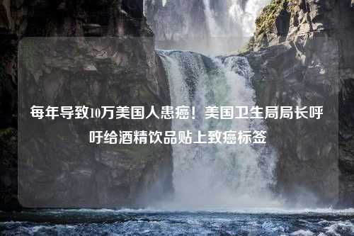 每年导致10万美国人患癌！美国卫生局局长呼吁给酒精饮品贴上致癌标签