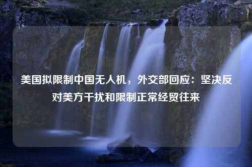 美国拟限制中国无人机，外交部回应：坚决反对美方干扰和限制正常经贸往来