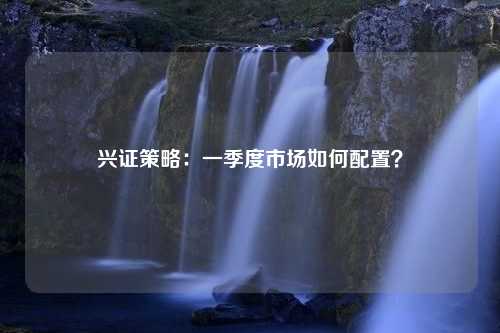 兴证策略：一季度市场如何配置？