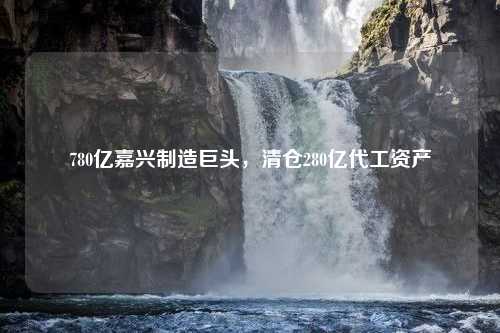 780亿嘉兴制造巨头，清仓280亿代工资产