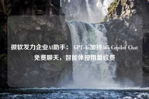 微软发力企业AI助手： GPT-4o加持365 Copilot Chat免费聊天，智能体按用量收费