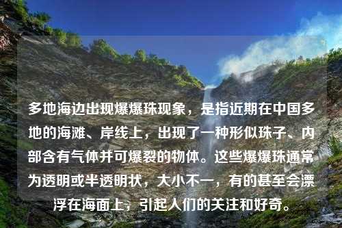 多地海边出现爆爆珠现象，是指近期在中国多地的海滩、岸线上，出现了一种形似珠子、内部含有气体并可爆裂的物体。这些爆爆珠通常为透明或半透明状，大小不一，有的甚至会漂浮在海面上，引起人们的关注和好奇。