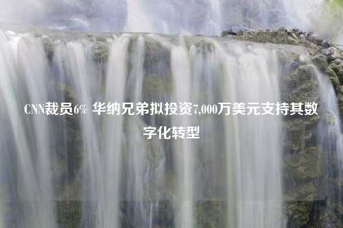 CNN裁员6% 华纳兄弟拟投资7,000万美元支持其数字化转型