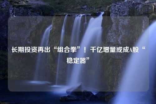 长期投资再出“组合拳”！千亿增量或成A股“稳定器”