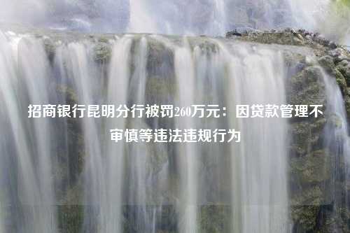 招商银行昆明分行被罚260万元：因贷款管理不审慎等违法违规行为