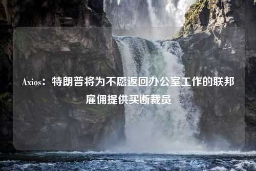 Axios：特朗普将为不愿返回办公室工作的联邦雇佣提供买断裁员