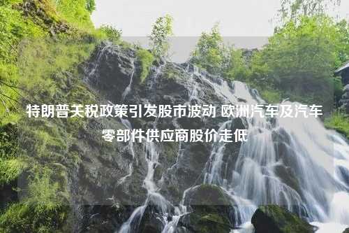 特朗普关税政策引发股市波动 欧洲汽车及汽车零部件供应商股价走低