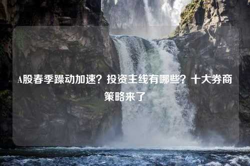 A股春季躁动加速？投资主线有哪些？十大券商策略来了