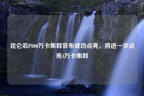 昆仑芯P800万卡集群宣布成功点亮，将进一步点亮3万卡集群