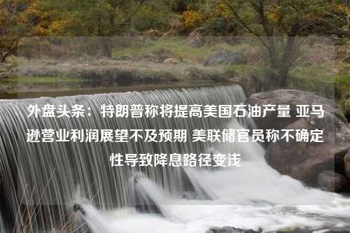 外盘头条：特朗普称将提高美国石油产量 亚马逊营业利润展望不及预期 美联储官员称不确定性导致降息路径变浅