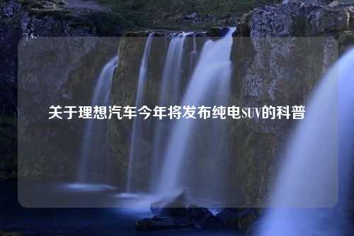 关于理想汽车今年将发布纯电SUV的科普