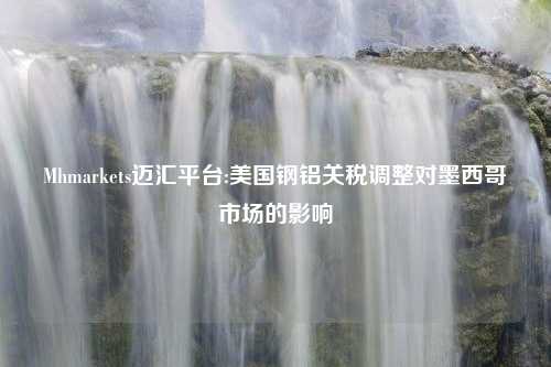 Mhmarkets迈汇平台:美国钢铝关税调整对墨西哥市场的影响