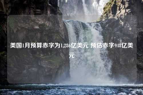 美国1月预算赤字为1,286亿美元 预估赤字948亿美元