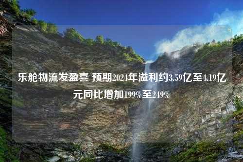 乐舱物流发盈喜 预期2024年溢利约3.59亿至4.19亿元同比增加199%至249%