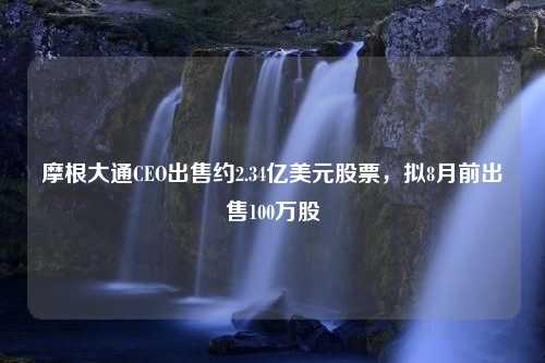 摩根大通CEO出售约2.34亿美元股票，拟8月前出售100万股