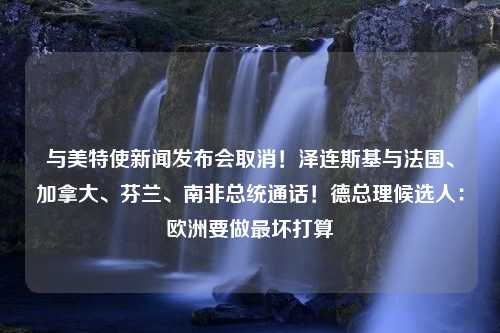 与美特使新闻发布会取消！泽连斯基与法国、加拿大、芬兰、南非总统通话！德总理候选人：欧洲要做最坏打算