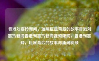 香港刘嘉玲新闻，璀璨巨星背后的故事香港刘嘉玲新闻香港刘嘉玲新闻视频康妮，香港刘嘉玲，巨星背后的故事与新闻视频，香港巨星刘嘉玲，璀璨背后的故事与新闻视频