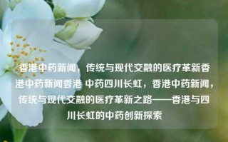 香港中药新闻，传统与现代交融的医疗革新香港中药新闻香港 中药四川长虹，香港中药新闻，传统与现代交融的医疗革新之路——香港与四川长虹的中药创新探索，香港中药新闻，传统与现代交融的医疗革新之路——四川长虹与香港的中药创新探索