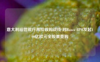 意大利裕信银行再拉收购战线 对Banco BPM发起100亿欧元全股票竞购