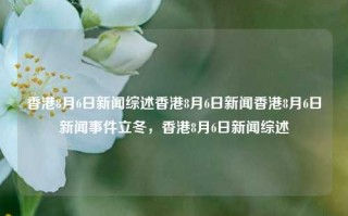 香港8月6日新闻综述香港8月6日新闻香港8月6日新闻事件立冬，香港8月6日新闻综述，香港8月6日新闻综述