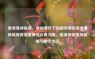 香港鬼神新闻，神秘事件下的都市传说香港鬼神新闻香港鬼神节目赛力斯，香港神秘鬼神新闻与都市传说，香港神秘鬼神新闻与都市传说，赛力斯节目揭秘香港鬼神事件