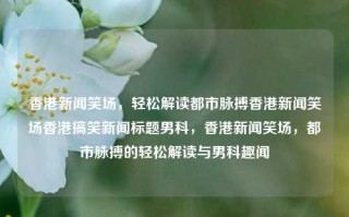 香港新闻笑场，轻松解读都市脉搏香港新闻笑场香港搞笑新闻标题男科，香港新闻笑场，都市脉搏的轻松解读与男科趣闻，香港新闻笑场，轻松解读都市脉搏与男科趣闻的欢乐盛宴