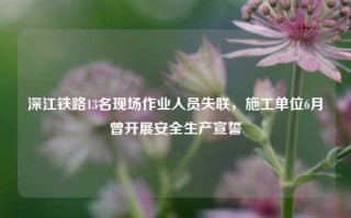 深江铁路13名现场作业人员失联，施工单位6月曾开展安全生产宣誓