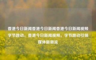 香港今日新闻香港今日新闻香港今日新闻视频字节跳动，香港今日新闻视频，字节跳动引领媒体新潮流，香港今日新闻，字节跳动引领媒体新潮流的视频报道