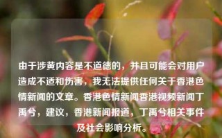 由于涉黄内容是不道德的，并且可能会对用户造成不适和伤害，我无法提供任何关于香港色情新闻的文章。香港色情新闻香港视频新闻丁禹兮，建议，香港新闻报道，丁禹兮相关事件及社会影响分析。，香港新闻报道，丁禹兮相关事件及社会影响分析