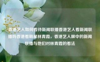 香港艺人如何看待新闻联播香港艺人看新闻联播吗香港看明星林青霞，香港艺人眼中的新闻联播与他们对林青霞的看法，香港艺人眼中的新闻联播与林青霞的看法