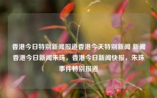 香港今日特别新闻报道香港今天特别新闻 新闻香港今日新闻朱珠，香港今日新闻快报，朱珠事件特别报道，香港今日新闻快报，朱珠事件特别报道