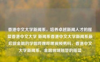 香港中文大学新闻系，培养卓越新闻人才的摇篮香港中文大学 新闻系香港中文大学新闻系最后做金融的学姐哔哩哔哩视频男科，香港中文大学新闻系，金融领域翘楚的摇篮，香港中文大学新闻系，金融领域翘楚的摇篮