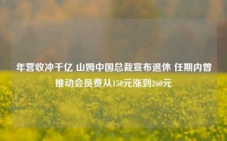 年营收冲千亿 山姆中国总裁宣布退休 任期内曾推动会员费从150元涨到260元