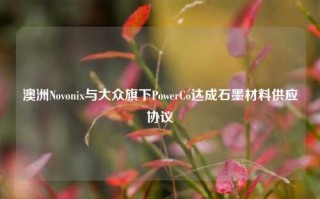 澳洲Novonix与大众旗下PowerCo达成石墨材料供应协议