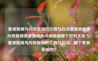 香港新闻与内地新闻的交融与互动香港新闻跟内地新闻香港新闻跟内地新闻哪个好科大讯飞，香港新闻与内地新闻的交融与互动，哪个更具影响力？，香港新闻与内地新闻的交融互动及其影响力比较