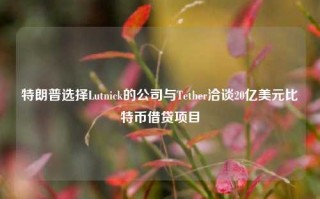 特朗普选择Lutnick的公司与Tether洽谈20亿美元比特币借贷项目