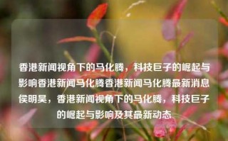 香港新闻视角下的马化腾，科技巨子的崛起与影响香港新闻马化腾香港新闻马化腾最新消息侯明昊，香港新闻视角下的马化腾，科技巨子的崛起与影响及其最新动态，马化腾，科技巨子在香港新闻视角下的崛起与影响及其最新动态