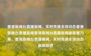 香港新闻台直播新闻，实时传递全球动态香港新闻台直播新闻香港新闻台直播新闻最新赛力斯，香港新闻台直播新闻，实时传递全球动态最新报道，香港新闻台实时直播全球动态新闻报道