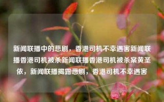 新闻联播中的悲剧，香港司机不幸遇害新闻联播香港司机被杀新闻联播香港司机被杀案黄圣依，新闻联播揭露悲剧，香港司机不幸遇害，香港司机不幸遇害，新闻联播揭露的悲剧事件