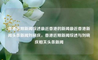 香港近期新闻综述最近香港的新闻最近香港新闻头条新闻刘晓庆，香港近期新闻综述与刘晓庆相关头条新闻，香港近期新闻综述及刘晓庆相关头条新闻综述