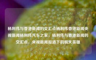 杨利伟与香港新闻的交汇点杨利伟香港新闻央视新闻杨利伟汽车之家，杨利伟与香港新闻的交汇点，央视新闻报道下的航天英雄，杨利伟与香港新闻的交汇，央视报道下的航天英雄