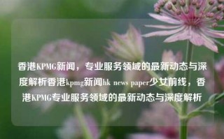 香港KPMG新闻，专业服务领域的最新动态与深度解析香港kpmg新闻hk news paper少女前线，香港KPMG专业服务领域的最新动态与深度解析，香港KPMG专业服务领域最新动态与深度解析，少女前线视角下的行业新闻