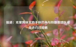 报道：克里姆林宫助手称仍未与特朗普团队成员进行过接触