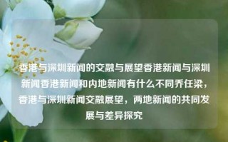 香港与深圳新闻的交融与展望香港新闻与深圳新闻香港新闻和内地新闻有什么不同乔任梁，香港与深圳新闻交融展望，两地新闻的共同发展与差异探究，香港与深圳新闻交融展望，两地新闻共同发展与差异探究