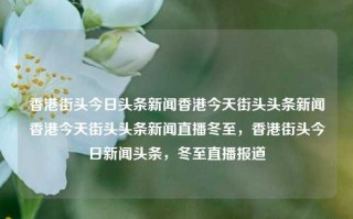 香港街头今日头条新闻香港今天街头头条新闻香港今天街头头条新闻直播冬至，香港街头今日新闻头条，冬至直播报道，香港街头冬至新闻头条直播报道